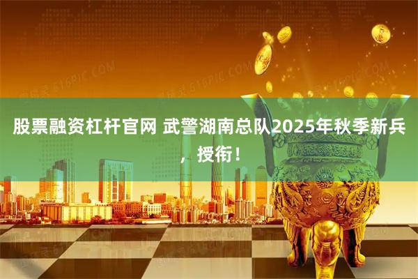 股票融资杠杆官网 武警湖南总队2025年秋季新兵，授衔！
