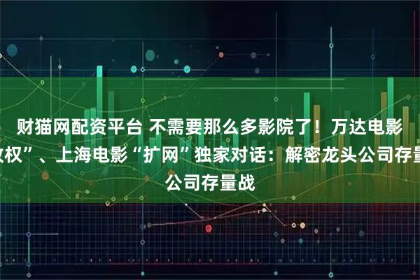 财猫网配资平台 不需要那么多影院了！万达电影“收权”、上海电影“扩网”独家对话：解密龙头公司存量战