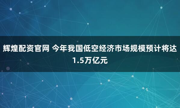 辉煌配资官网 今年我国低空经济市场规模预计将达1.5万亿元