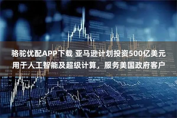 骆驼优配APP下载 亚马逊计划投资500亿美元用于人工智能及超级计算，服务美国政府客户
