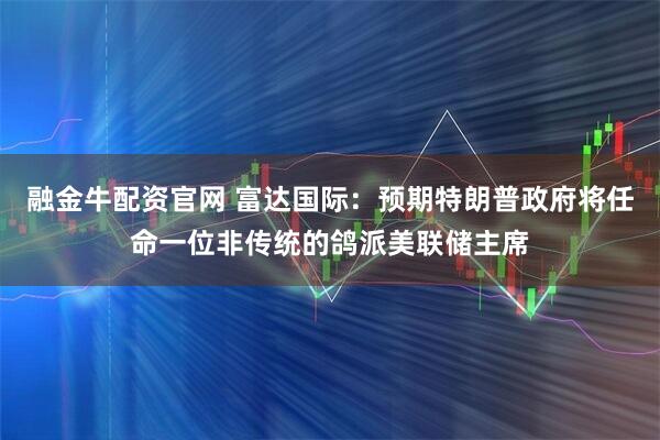 融金牛配资官网 富达国际：预期特朗普政府将任命一位非传统的鸽派美联储主席