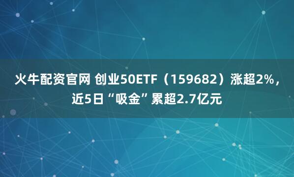 火牛配资官网 创业50ETF（159682）涨超2%，近5日“吸金”累超2.7亿元