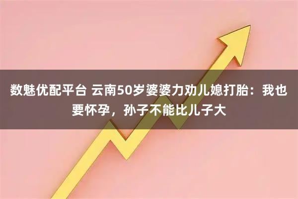 数魅优配平台 云南50岁婆婆力劝儿媳打胎：我也要怀孕，孙子不能比儿子大
