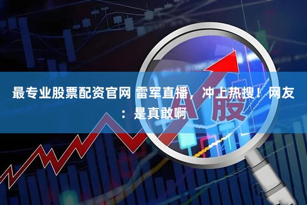 最专业股票配资官网 雷军直播，冲上热搜！网友：是真敢啊