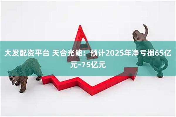 大发配资平台 天合光能:预计2025年净亏损65亿元-75亿元