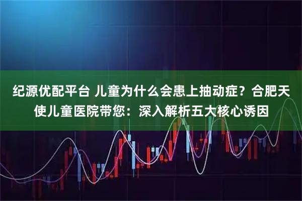 纪源优配平台 儿童为什么会患上抽动症？合肥天使儿童医院带您：深入解析五大核心诱因
