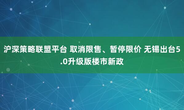 沪深策略联盟平台 取消限售、暂停限价 无锡出台5.0升级版楼市新政