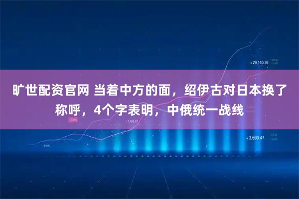 旷世配资官网 当着中方的面，绍伊古对日本换了称呼，4个字表明，中俄统一战线