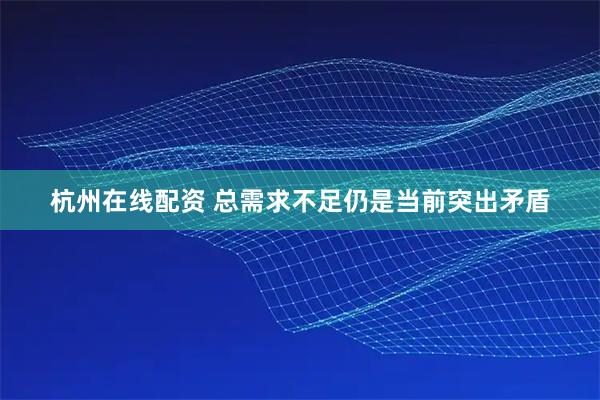 杭州在线配资 总需求不足仍是当前突出矛盾