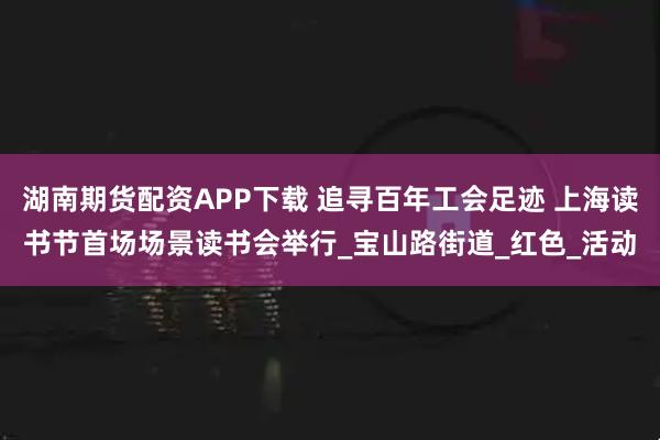 湖南期货配资APP下载 追寻百年工会足迹 上海读书节首场场景读书会举行_宝山路街道_红色_活动