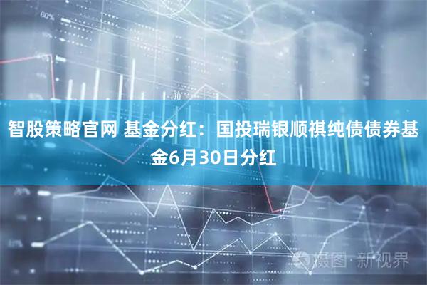 智股策略官网 基金分红：国投瑞银顺祺纯债债券基金6月30日分红