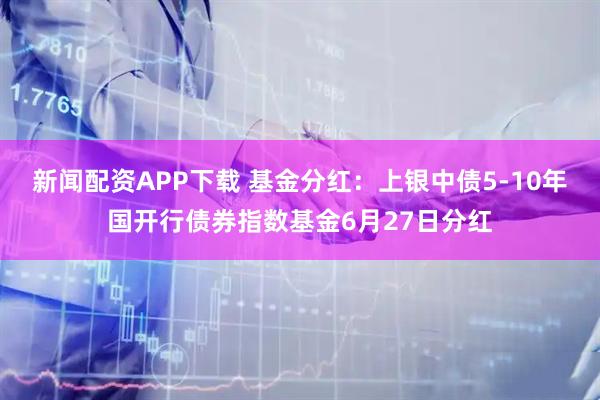 新闻配资APP下载 基金分红：上银中债5-10年国开行债券指数基金6月27日分红