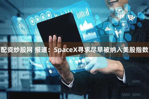 配资炒股网 报道：SpaceX寻求尽早被纳入美股指数