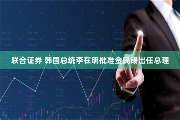 联合证券 韩国总统李在明批准金民锡出任总理