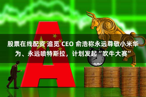 股票在线配资 追觅 CEO 俞浩称永远尊敬小米华为、永远喷特斯拉，计划发起“吹牛大赛”