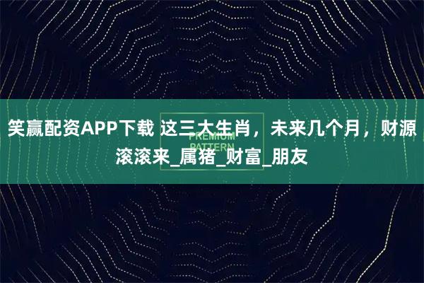 笑赢配资APP下载 这三大生肖，未来几个月，财源滚滚来_属猪_财富_朋友