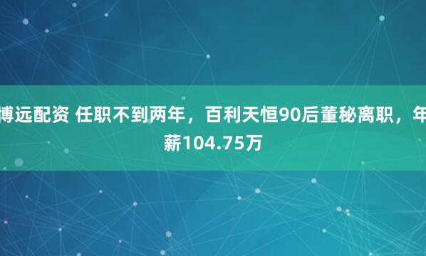 博远配资 任职不到两年，百利天恒90后董秘离职，年薪104.75万
