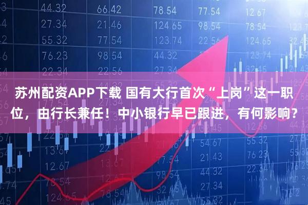 苏州配资APP下载 国有大行首次“上岗”这一职位，由行长兼任！中小银行早已跟进，有何影响？