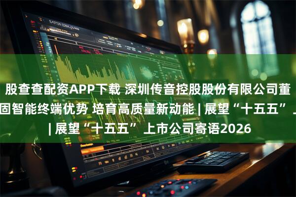 股查查配资APP下载 深圳传音控股股份有限公司董事会秘书曾春:巩固智能终端优势 培育高质量新动能 | 展望“十五五” 上市公司寄语2026