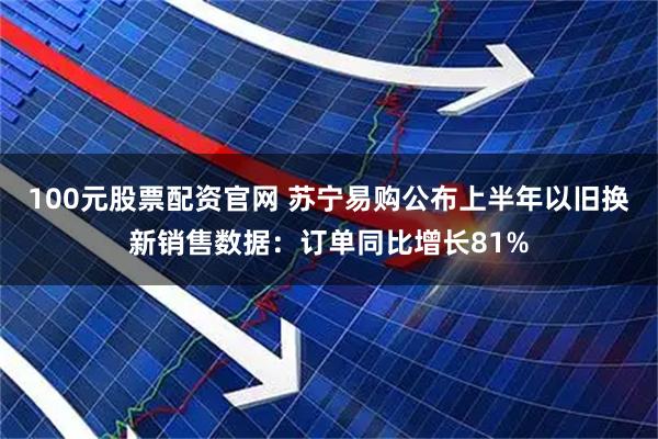 100元股票配资官网 苏宁易购公布上半年以旧换新销售数据：订单同比增长81%