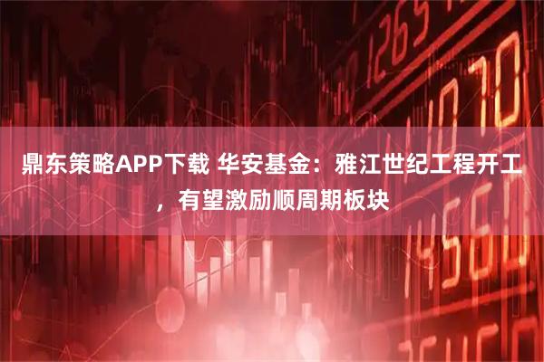 鼎东策略APP下载 华安基金：雅江世纪工程开工，有望激励顺周期板块
