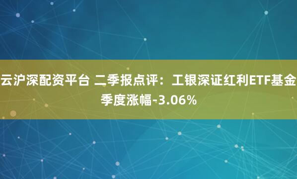 云沪深配资平台 二季报点评：工银深证红利ETF基金季度涨幅-3.06%