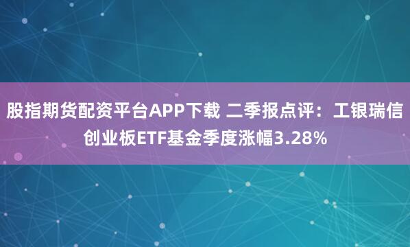 股指期货配资平台APP下载 二季报点评：工银瑞信创业板ETF基金季度涨幅3.28%