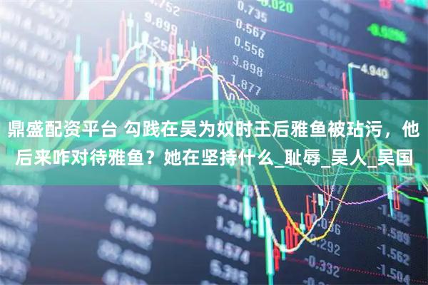 鼎盛配资平台 勾践在吴为奴时王后雅鱼被玷污，他后来咋对待雅鱼？她在坚持什么_耻辱_吴人_吴国