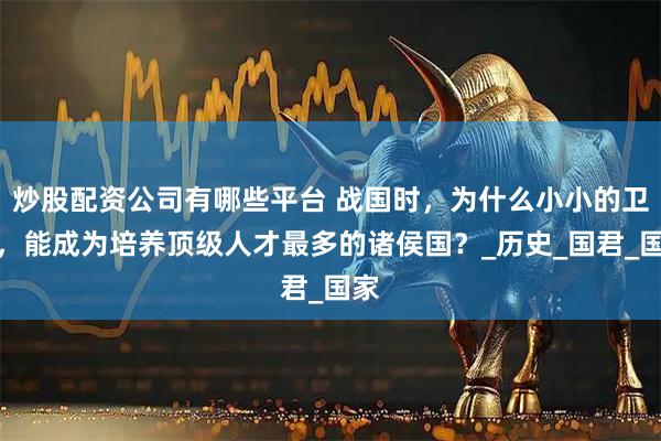 炒股配资公司有哪些平台 战国时，为什么小小的卫国，能成为培养顶级人才最多的诸侯国？_历史_国君_国家
