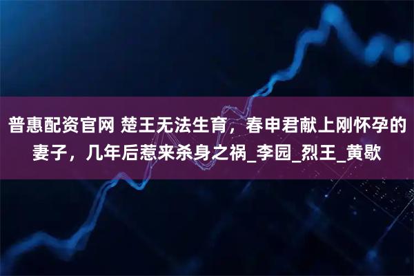 普惠配资官网 楚王无法生育，春申君献上刚怀孕的妻子，几年后惹来杀身之祸_李园_烈王_黄歇