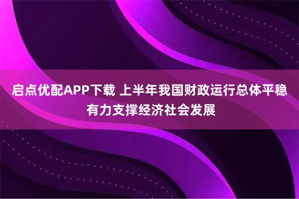 启点优配APP下载 上半年我国财政运行总体平稳 有力支撑经济社会发展