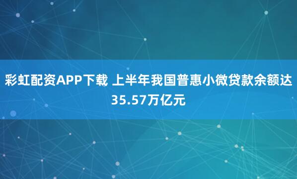 彩虹配资APP下载 上半年我国普惠小微贷款余额达35.57万亿元