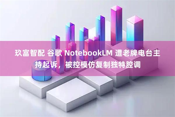 玖富智配 谷歌 NotebookLM 遭老牌电台主持起诉，被控模仿复制独特腔调