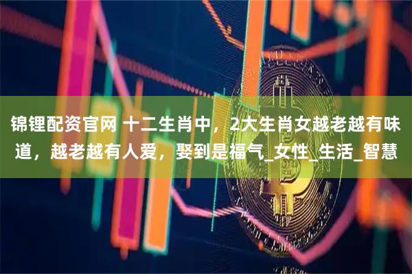 锦锂配资官网 十二生肖中，2大生肖女越老越有味道，越老越有人爱，娶到是福气_女性_生活_智慧
