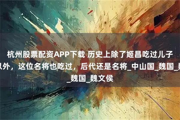 杭州股票配资APP下载 历史上除了姬昌吃过儿子的肉以外，这位名将也吃过，后代还是名将_中山国_魏国_魏文侯