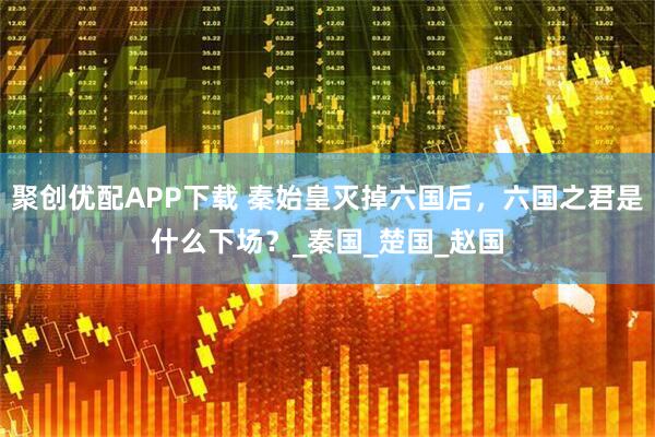 聚创优配APP下载 秦始皇灭掉六国后，六国之君是什么下场？_秦国_楚国_赵国