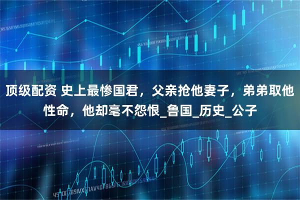 顶级配资 史上最惨国君，父亲抢他妻子，弟弟取他性命，他却毫不怨恨_鲁国_历史_公子