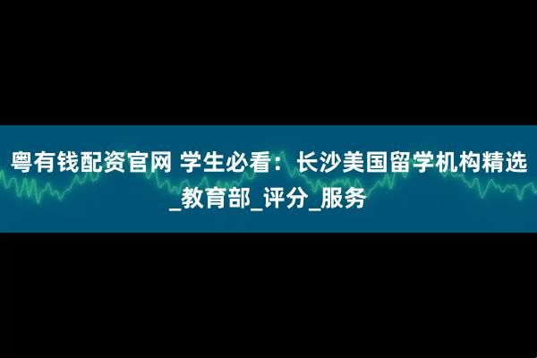 粤有钱配资官网 学生必看：长沙美国留学机构精选_教育部_评分_服务