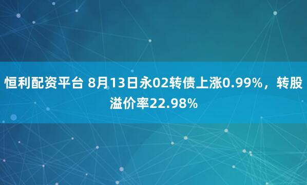 恒利配资平台 8月13日永02转债上涨0.99%，转股溢价率22.98%
