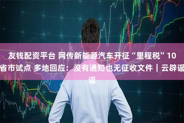 友钱配资平台 网传新能源汽车开征“里程税”10省市试点 多地回应：没有通知也无征收文件｜云辟谣