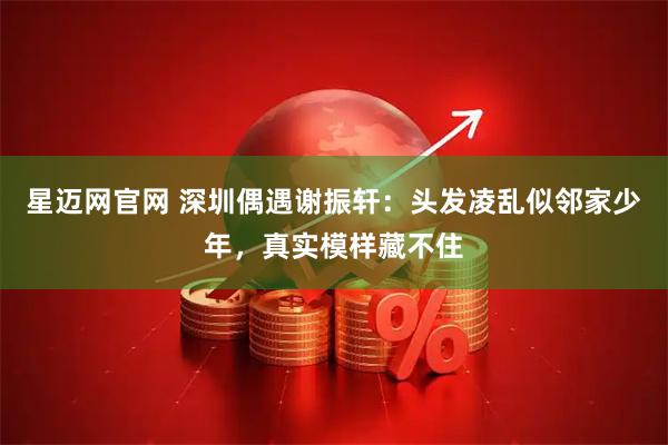 星迈网官网 深圳偶遇谢振轩：头发凌乱似邻家少年，真实模样藏不住