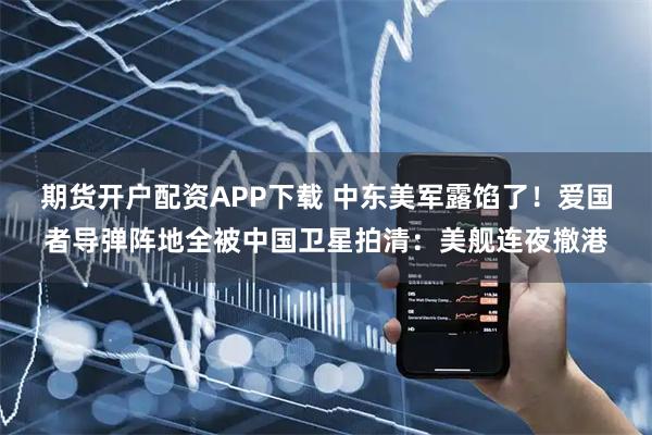 期货开户配资APP下载 中东美军露馅了！爱国者导弹阵地全被中国卫星拍清：美舰连夜撤港
