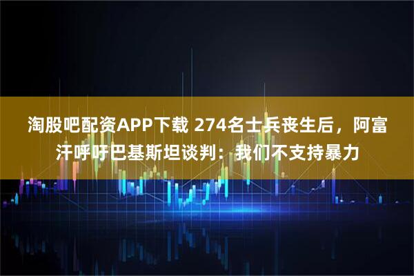 淘股吧配资APP下载 274名士兵丧生后，阿富汗呼吁巴基斯坦谈判：我们不支持暴力