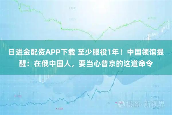 日进金配资APP下载 至少服役1年！中国领馆提醒：在俄中国人，要当心普京的这道命令