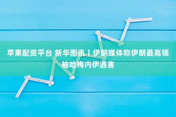 苹果配资平台 新华图讯丨伊朗媒体称伊朗最高领袖哈梅内伊遇害