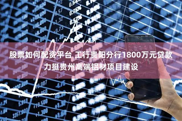 股票如何配资平台 工行贵阳分行1800万元贷款力挺贵州高端铝材项目建设