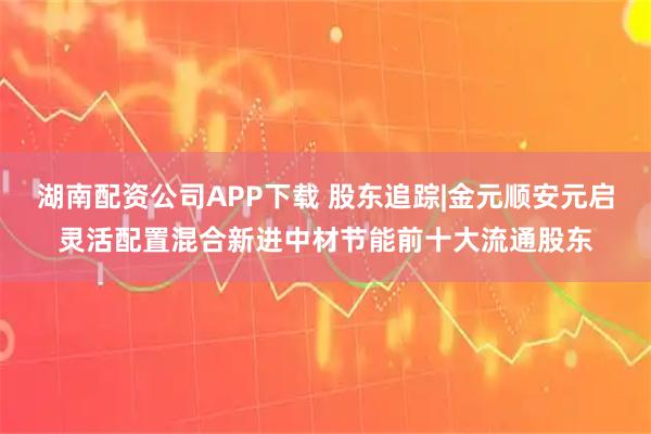 湖南配资公司APP下载 股东追踪|金元顺安元启灵活配置混合新进中材节能前十大流通股东