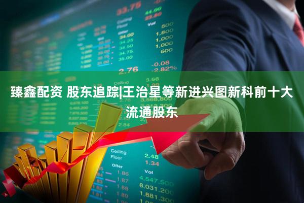 臻鑫配资 股东追踪|王治星等新进兴图新科前十大流通股东