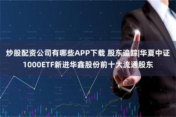 炒股配资公司有哪些APP下载 股东追踪|华夏中证1000ETF新进华鑫股份前十大流通股东