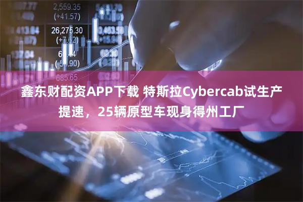 鑫东财配资APP下载 特斯拉Cybercab试生产提速，25辆原型车现身得州工厂